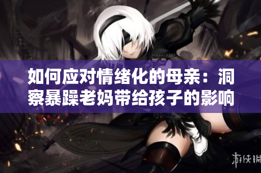 如何应对情绪化的母亲：洞察暴躁老妈带给孩子的影响