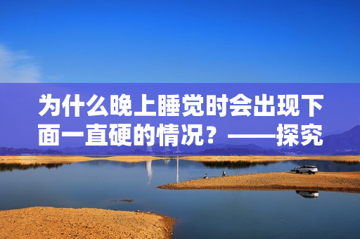 为什么晚上睡觉时会出现下面一直硬的情况？——探究男性生理现象