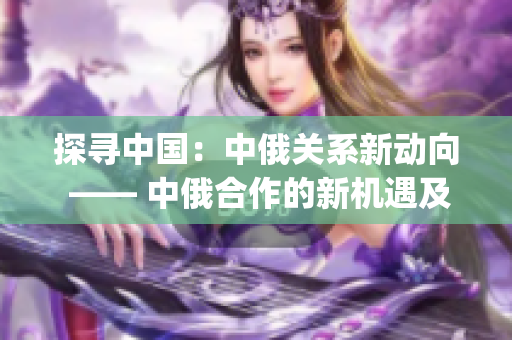 探寻中国：中俄关系新动向 —— 中俄合作的新机遇及发展动向(1)