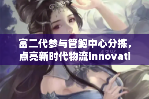 富二代参与管鲍中心分拣，点亮新时代物流innovation(1)