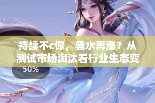 持续不c你，骚水再涨？从测试市场淘汰看行业生态变革！