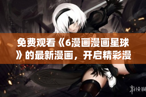 免费观看《6漫画漫画星球》的最新漫画，开启精彩漫画世界(1)