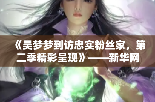 《吴梦梦到访忠实粉丝家，第二季精彩呈现》——新华网报道