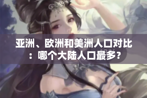 亚洲、欧洲和美洲人口对比：哪个大陆人口最多？