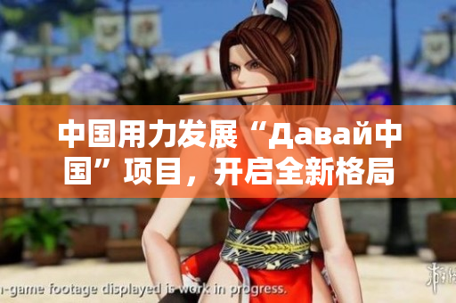 中国用力发展“Давай中国”项目，开启全新格局