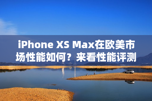 iPhone XS Max在欧美市场性能如何？来看性能评测