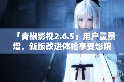 「青椒影视2.6.5」用户量暴增，新版改进体验享受影院级画质！