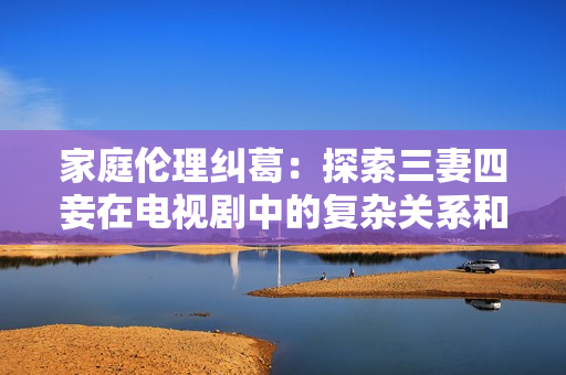 家庭伦理纠葛：探索三妻四妾在电视剧中的复杂关系和戏剧性发展