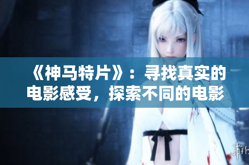 《神马特片》：寻找真实的电影感受，探索不同的电影主题