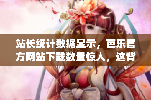 站长统计数据显示，芭乐官方网站下载数量惊人，这背后的原因是什么？(1)