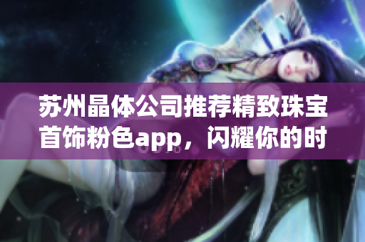 苏州晶体公司推荐精致珠宝首饰粉色app，闪耀你的时尚之选(1)