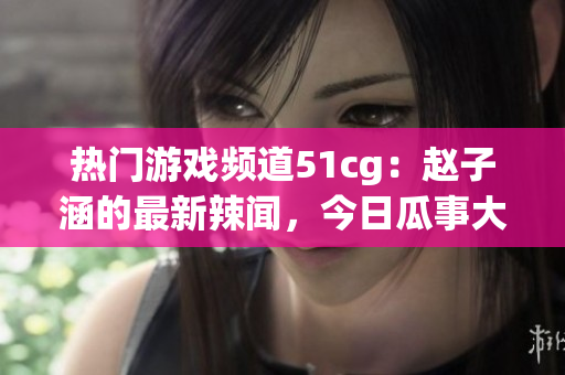 热门游戏频道51cg：赵子涵的最新辣闻，今日瓜事大揭秘(1)
