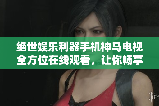 绝世娱乐利器手机神马电视全方位在线观看，让你畅享高清娱乐体验！