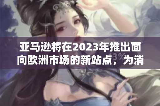 亚马逊将在2023年推出面向欧洲市场的新站点，为消费者提供更优质的购物体验
