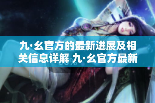九·幺官方的最新进展及相关信息详解 九·幺官方最新资讯盘点