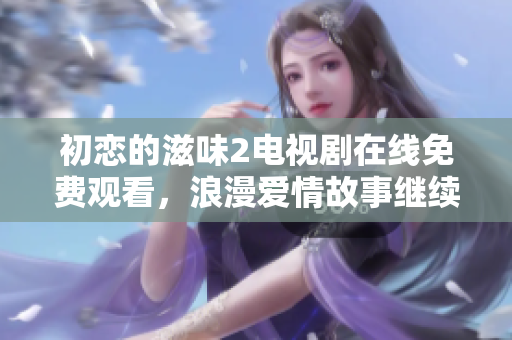 初恋的滋味2电视剧在线免费观看，浪漫爱情故事继续缱绻情缘