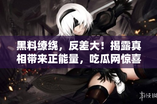 黑料缭绕，反差大！揭露真相带来正能量，吃瓜网惊喜连连！
