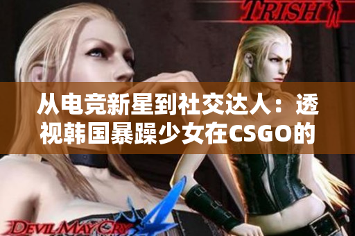 从电竞新星到社交达人：透视韩国暴躁少女在CSGO的惊人转变