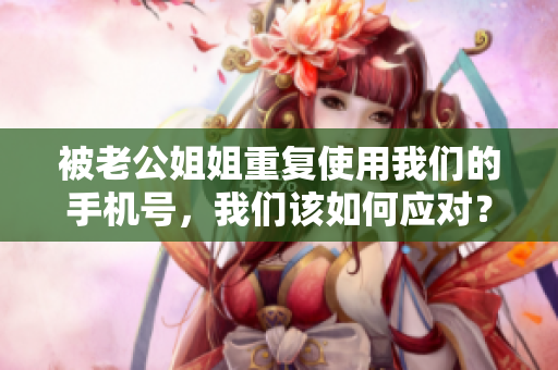 被老公姐姐重复使用我们的手机号，我们该如何应对？