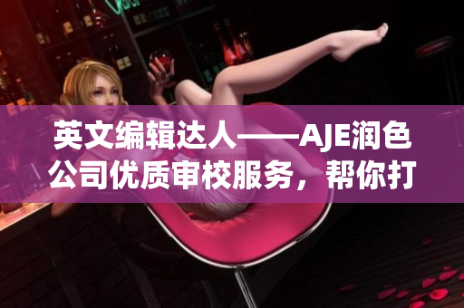 英文编辑达人——AJE润色公司优质审校服务，帮你打造完美文章(1)