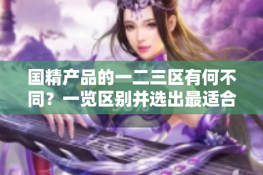 国精产品的一二三区有何不同？一览区别并选出最适合您的产品