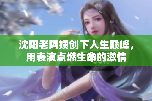 沈阳老阿姨创下人生巅峰，用表演点燃生命的激情