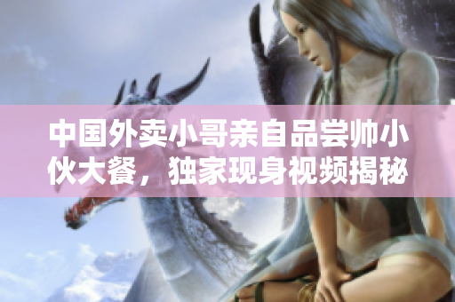 中国外卖小哥亲自品尝帅小伙大餐，独家现身视频揭秘