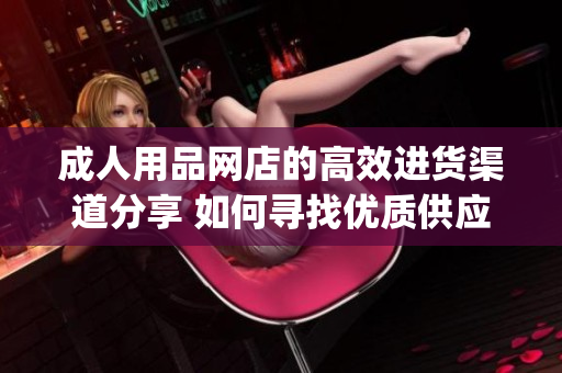 成人用品网店的高效进货渠道分享 如何寻找优质供应商？(1)