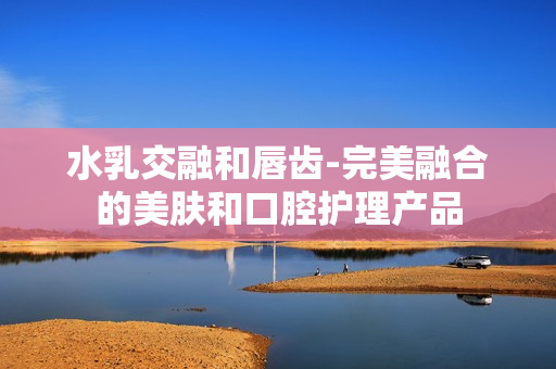 水乳交融和唇齿-完美融合的美肤和口腔护理产品