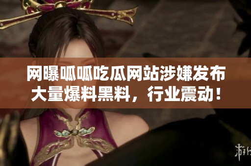 网曝呱呱吃瓜网站涉嫌发布大量爆料黑料，行业震动！
