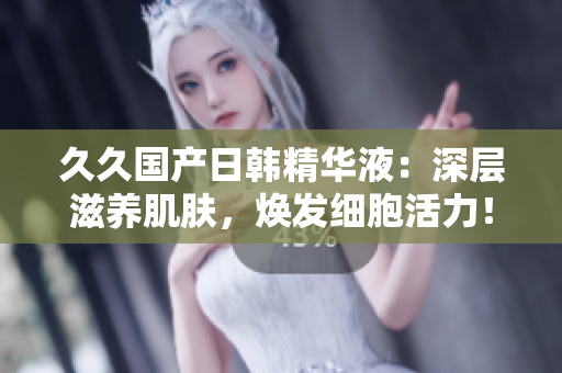 久久国产日韩精华液：深层滋养肌肤，焕发细胞活力！