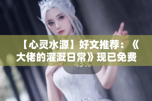 【心灵水源】好文推荐：《大佬的灌溉日常》现已免费阅读！