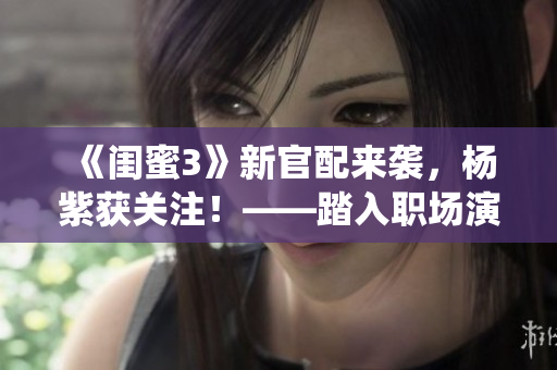 《闺蜜3》新官配来袭，杨紫获关注！——踏入职场演绎掌声连连