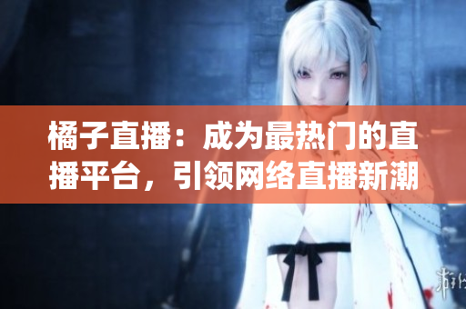橘子直播：成为最热门的直播平台，引领网络直播新潮流(1)