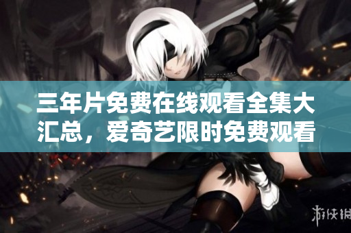 三年片免费在线观看全集大汇总，爱奇艺限时免费观看三年片完整版，精彩影视尽在爱奇艺