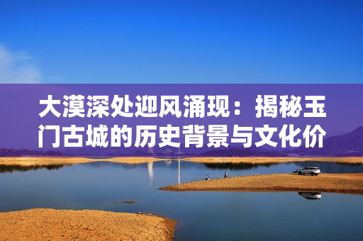 大漠深处迎风涌现：揭秘玉门古城的历史背景与文化价值