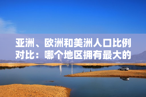 亚洲、欧洲和美洲人口比例对比：哪个地区拥有最大的人口规模？