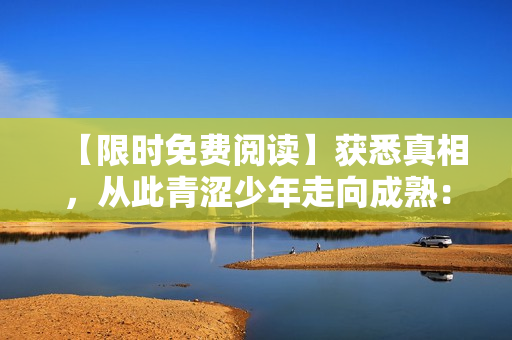 【限时免费阅读】获悉真相，从此青涩少年走向成熟：顾念日常小说