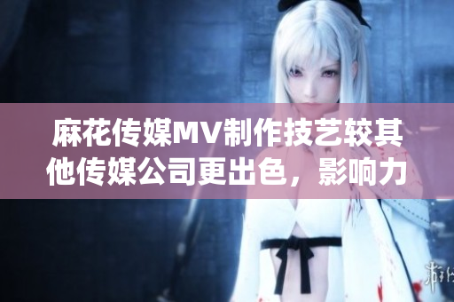麻花传媒MV制作技艺较其他传媒公司更出色，影响力更广泛(1)
