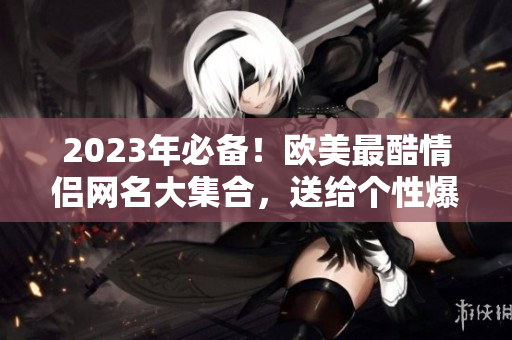 2023年必备！欧美最酷情侣网名大集合，送给个性爆棚的你！