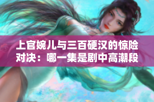 上官婉儿与三百硬汉的惊险对决：哪一集是剧中高潮段落？
