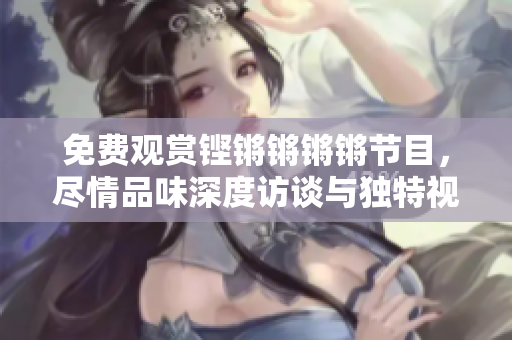 免费观赏铿锵锵锵锵节目，尽情品味深度访谈与独特视角