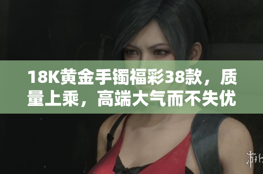 18K黄金手镯福彩38款，质量上乘，高端大气而不失优雅