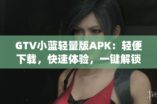 GTV小蓝轻量版APK：轻便下载，快速体验，一键解锁新门槛(1)