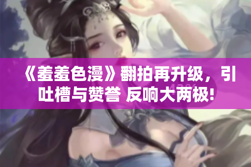 《羞羞色漫》翻拍再升级，引吐槽与赞誉 反响大两极!