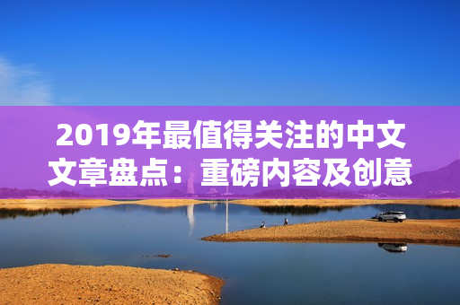 2019年最值得关注的中文文章盘点：重磅内容及创意齐备