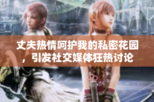 丈夫热情呵护我的私密花园，引发社交媒体狂热讨论