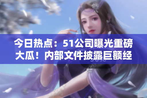 今日热点：51公司曝光重磅大瓜！内部文件披露巨额经济问题！