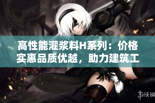 高性能灌浆料H系列：价格实惠品质优越，助力建筑工程精益求精