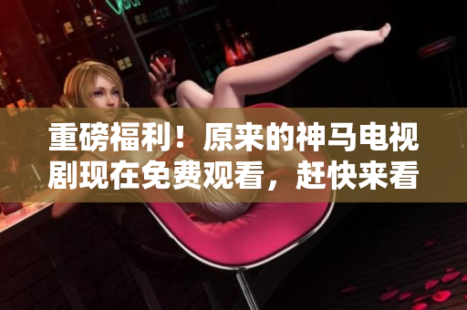 重磅福利！原来的神马电视剧现在免费观看，赶快来看看吧！